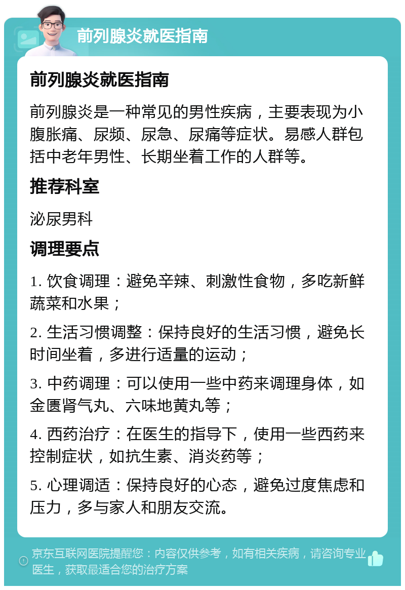 前列腺炎就医指南 前列腺炎就医指南 前列腺炎是一种常见的男性疾病，主要表现为小腹胀痛、尿频、尿急、尿痛等症状。易感人群包括中老年男性、长期坐着工作的人群等。 推荐科室 泌尿男科 调理要点 1. 饮食调理：避免辛辣、刺激性食物，多吃新鲜蔬菜和水果； 2. 生活习惯调整：保持良好的生活习惯，避免长时间坐着，多进行适量的运动； 3. 中药调理：可以使用一些中药来调理身体，如金匮肾气丸、六味地黄丸等； 4. 西药治疗：在医生的指导下，使用一些西药来控制症状，如抗生素、消炎药等； 5. 心理调适：保持良好的心态，避免过度焦虑和压力，多与家人和朋友交流。