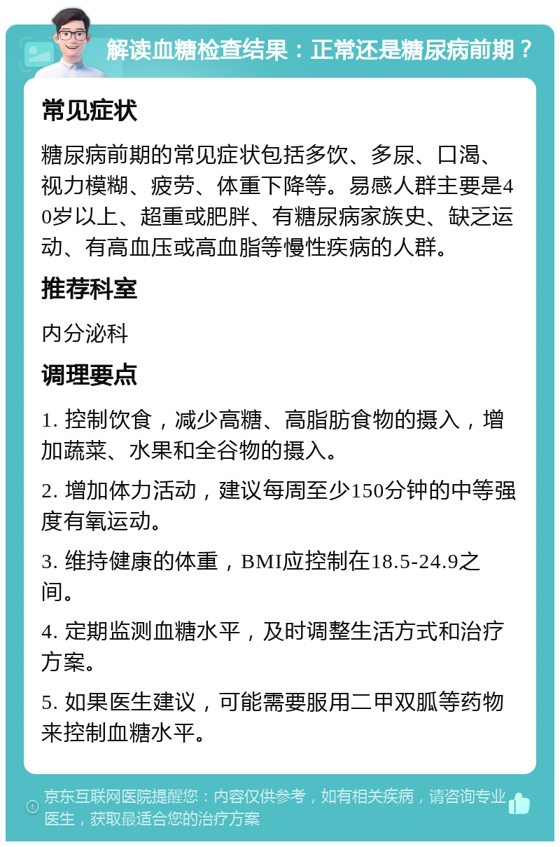 解读血糖检查结果：正常还是糖尿病前期？ 常见症状 糖尿病前期的常见症状包括多饮、多尿、口渴、视力模糊、疲劳、体重下降等。易感人群主要是40岁以上、超重或肥胖、有糖尿病家族史、缺乏运动、有高血压或高血脂等慢性疾病的人群。 推荐科室 内分泌科 调理要点 1. 控制饮食，减少高糖、高脂肪食物的摄入，增加蔬菜、水果和全谷物的摄入。 2. 增加体力活动，建议每周至少150分钟的中等强度有氧运动。 3. 维持健康的体重，BMI应控制在18.5-24.9之间。 4. 定期监测血糖水平，及时调整生活方式和治疗方案。 5. 如果医生建议，可能需要服用二甲双胍等药物来控制血糖水平。