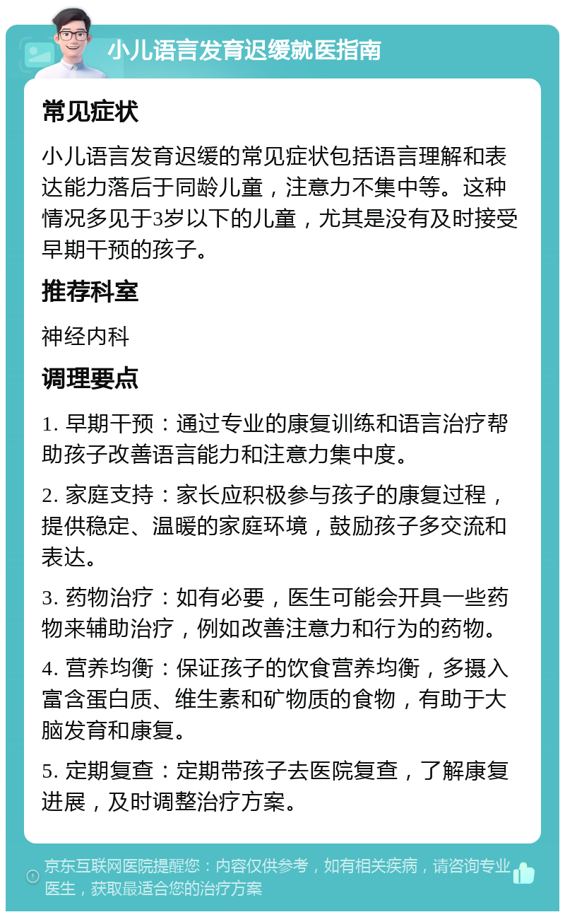 小儿语言发育迟缓就医指南 常见症状 小儿语言发育迟缓的常见症状包括语言理解和表达能力落后于同龄儿童，注意力不集中等。这种情况多见于3岁以下的儿童，尤其是没有及时接受早期干预的孩子。 推荐科室 神经内科 调理要点 1. 早期干预：通过专业的康复训练和语言治疗帮助孩子改善语言能力和注意力集中度。 2. 家庭支持：家长应积极参与孩子的康复过程，提供稳定、温暖的家庭环境，鼓励孩子多交流和表达。 3. 药物治疗：如有必要，医生可能会开具一些药物来辅助治疗，例如改善注意力和行为的药物。 4. 营养均衡：保证孩子的饮食营养均衡，多摄入富含蛋白质、维生素和矿物质的食物，有助于大脑发育和康复。 5. 定期复查：定期带孩子去医院复查，了解康复进展，及时调整治疗方案。