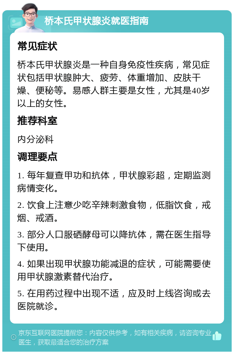 桥本氏甲状腺炎就医指南 常见症状 桥本氏甲状腺炎是一种自身免疫性疾病，常见症状包括甲状腺肿大、疲劳、体重增加、皮肤干燥、便秘等。易感人群主要是女性，尤其是40岁以上的女性。 推荐科室 内分泌科 调理要点 1. 每年复查甲功和抗体，甲状腺彩超，定期监测病情变化。 2. 饮食上注意少吃辛辣刺激食物，低脂饮食，戒烟、戒酒。 3. 部分人口服硒酵母可以降抗体，需在医生指导下使用。 4. 如果出现甲状腺功能减退的症状，可能需要使用甲状腺激素替代治疗。 5. 在用药过程中出现不适，应及时上线咨询或去医院就诊。