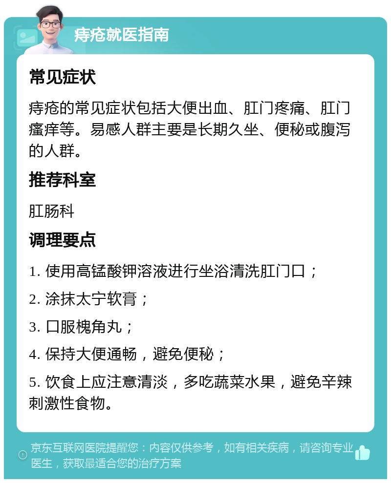 痔疮就医指南 常见症状 痔疮的常见症状包括大便出血、肛门疼痛、肛门瘙痒等。易感人群主要是长期久坐、便秘或腹泻的人群。 推荐科室 肛肠科 调理要点 1. 使用高锰酸钾溶液进行坐浴清洗肛门口； 2. 涂抹太宁软膏； 3. 口服槐角丸； 4. 保持大便通畅，避免便秘； 5. 饮食上应注意清淡，多吃蔬菜水果，避免辛辣刺激性食物。