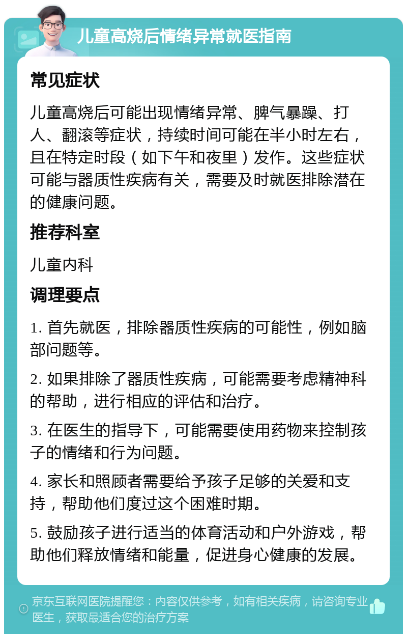 儿童高烧后情绪异常就医指南 常见症状 儿童高烧后可能出现情绪异常、脾气暴躁、打人、翻滚等症状，持续时间可能在半小时左右，且在特定时段（如下午和夜里）发作。这些症状可能与器质性疾病有关，需要及时就医排除潜在的健康问题。 推荐科室 儿童内科 调理要点 1. 首先就医，排除器质性疾病的可能性，例如脑部问题等。 2. 如果排除了器质性疾病，可能需要考虑精神科的帮助，进行相应的评估和治疗。 3. 在医生的指导下，可能需要使用药物来控制孩子的情绪和行为问题。 4. 家长和照顾者需要给予孩子足够的关爱和支持，帮助他们度过这个困难时期。 5. 鼓励孩子进行适当的体育活动和户外游戏，帮助他们释放情绪和能量，促进身心健康的发展。