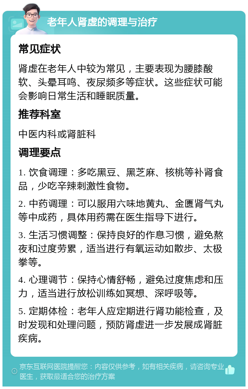 老年人肾虚的调理与治疗 常见症状 肾虚在老年人中较为常见，主要表现为腰膝酸软、头晕耳鸣、夜尿频多等症状。这些症状可能会影响日常生活和睡眠质量。 推荐科室 中医内科或肾脏科 调理要点 1. 饮食调理：多吃黑豆、黑芝麻、核桃等补肾食品，少吃辛辣刺激性食物。 2. 中药调理：可以服用六味地黄丸、金匮肾气丸等中成药，具体用药需在医生指导下进行。 3. 生活习惯调整：保持良好的作息习惯，避免熬夜和过度劳累，适当进行有氧运动如散步、太极拳等。 4. 心理调节：保持心情舒畅，避免过度焦虑和压力，适当进行放松训练如冥想、深呼吸等。 5. 定期体检：老年人应定期进行肾功能检查，及时发现和处理问题，预防肾虚进一步发展成肾脏疾病。