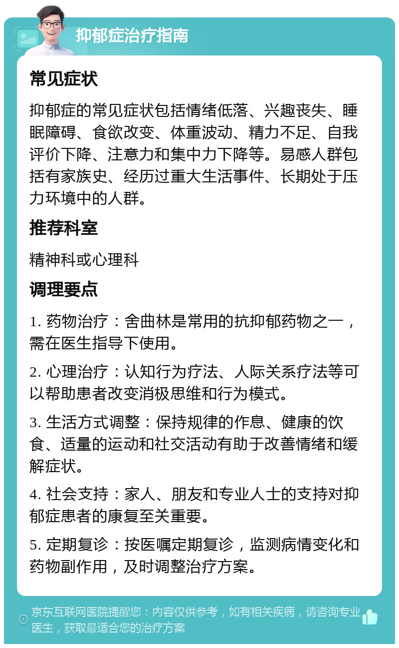 抑郁症治疗指南 常见症状 抑郁症的常见症状包括情绪低落、兴趣丧失、睡眠障碍、食欲改变、体重波动、精力不足、自我评价下降、注意力和集中力下降等。易感人群包括有家族史、经历过重大生活事件、长期处于压力环境中的人群。 推荐科室 精神科或心理科 调理要点 1. 药物治疗：舍曲林是常用的抗抑郁药物之一，需在医生指导下使用。 2. 心理治疗：认知行为疗法、人际关系疗法等可以帮助患者改变消极思维和行为模式。 3. 生活方式调整：保持规律的作息、健康的饮食、适量的运动和社交活动有助于改善情绪和缓解症状。 4. 社会支持：家人、朋友和专业人士的支持对抑郁症患者的康复至关重要。 5. 定期复诊：按医嘱定期复诊，监测病情变化和药物副作用，及时调整治疗方案。