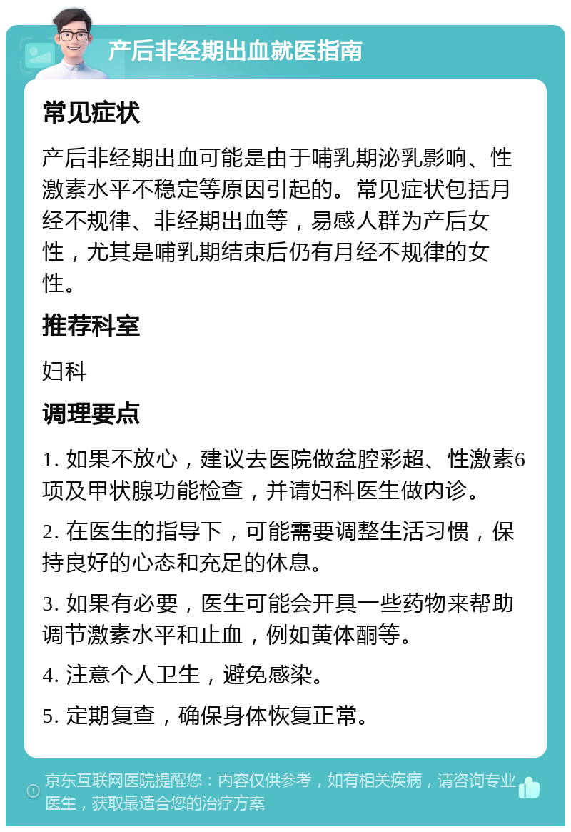 产后非经期出血就医指南 常见症状 产后非经期出血可能是由于哺乳期泌乳影响、性激素水平不稳定等原因引起的。常见症状包括月经不规律、非经期出血等，易感人群为产后女性，尤其是哺乳期结束后仍有月经不规律的女性。 推荐科室 妇科 调理要点 1. 如果不放心，建议去医院做盆腔彩超、性激素6项及甲状腺功能检查，并请妇科医生做内诊。 2. 在医生的指导下，可能需要调整生活习惯，保持良好的心态和充足的休息。 3. 如果有必要，医生可能会开具一些药物来帮助调节激素水平和止血，例如黄体酮等。 4. 注意个人卫生，避免感染。 5. 定期复查，确保身体恢复正常。