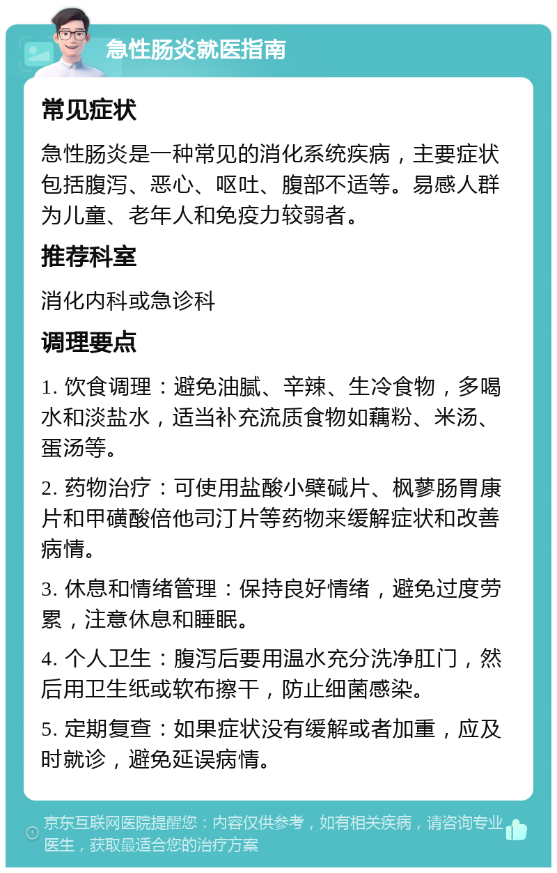 急性肠炎就医指南 常见症状 急性肠炎是一种常见的消化系统疾病，主要症状包括腹泻、恶心、呕吐、腹部不适等。易感人群为儿童、老年人和免疫力较弱者。 推荐科室 消化内科或急诊科 调理要点 1. 饮食调理：避免油腻、辛辣、生冷食物，多喝水和淡盐水，适当补充流质食物如藕粉、米汤、蛋汤等。 2. 药物治疗：可使用盐酸小檗碱片、枫蓼肠胃康片和甲磺酸倍他司汀片等药物来缓解症状和改善病情。 3. 休息和情绪管理：保持良好情绪，避免过度劳累，注意休息和睡眠。 4. 个人卫生：腹泻后要用温水充分洗净肛门，然后用卫生纸或软布擦干，防止细菌感染。 5. 定期复查：如果症状没有缓解或者加重，应及时就诊，避免延误病情。