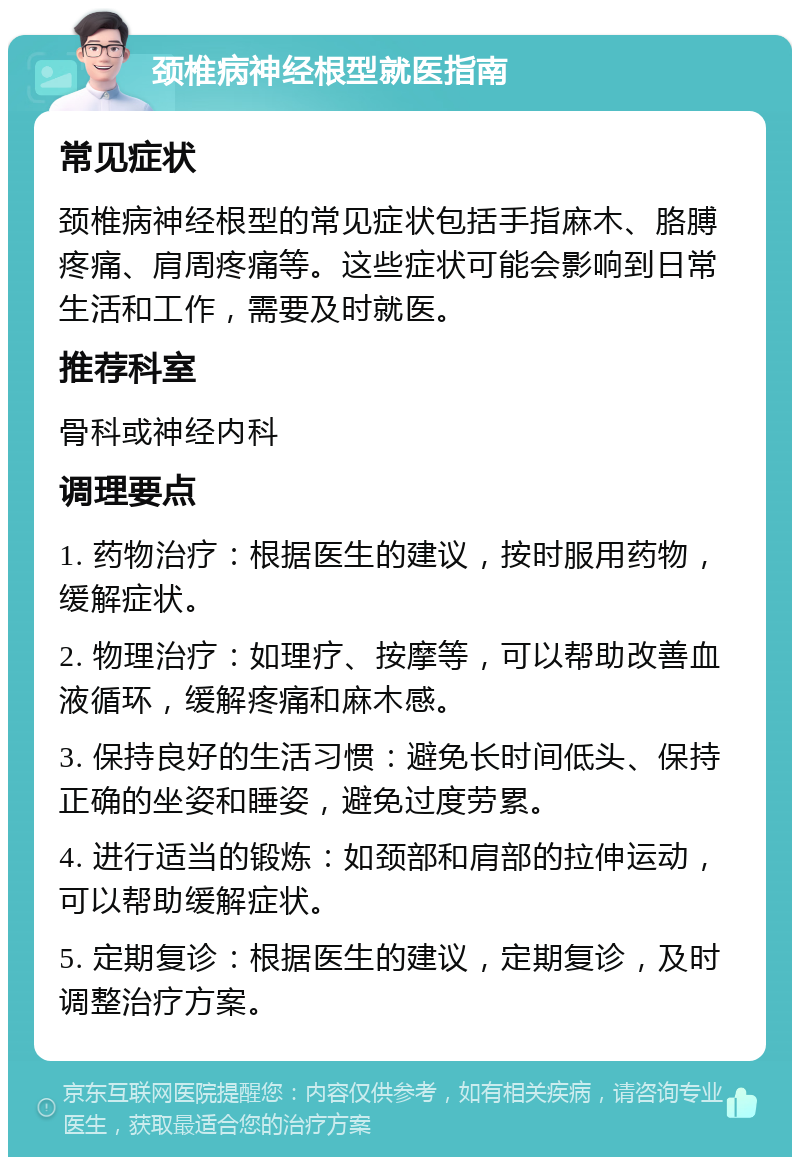 颈椎病神经根型就医指南 常见症状 颈椎病神经根型的常见症状包括手指麻木、胳膊疼痛、肩周疼痛等。这些症状可能会影响到日常生活和工作，需要及时就医。 推荐科室 骨科或神经内科 调理要点 1. 药物治疗：根据医生的建议，按时服用药物，缓解症状。 2. 物理治疗：如理疗、按摩等，可以帮助改善血液循环，缓解疼痛和麻木感。 3. 保持良好的生活习惯：避免长时间低头、保持正确的坐姿和睡姿，避免过度劳累。 4. 进行适当的锻炼：如颈部和肩部的拉伸运动，可以帮助缓解症状。 5. 定期复诊：根据医生的建议，定期复诊，及时调整治疗方案。