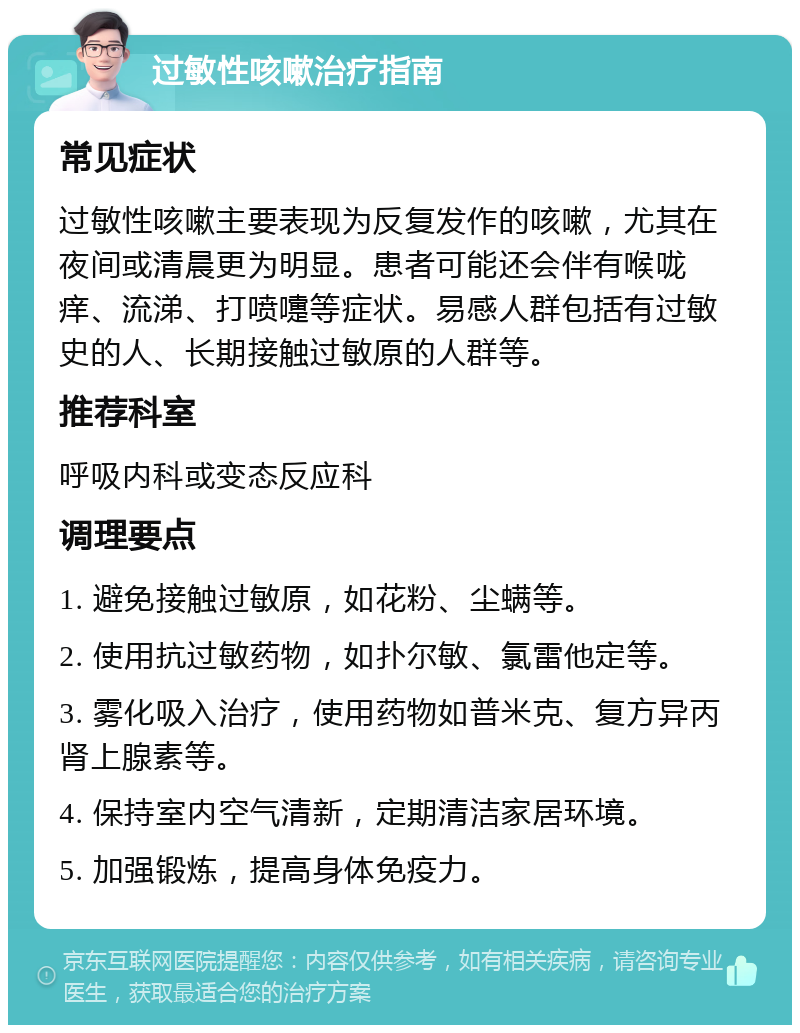 过敏性咳嗽治疗指南 常见症状 过敏性咳嗽主要表现为反复发作的咳嗽，尤其在夜间或清晨更为明显。患者可能还会伴有喉咙痒、流涕、打喷嚏等症状。易感人群包括有过敏史的人、长期接触过敏原的人群等。 推荐科室 呼吸内科或变态反应科 调理要点 1. 避免接触过敏原，如花粉、尘螨等。 2. 使用抗过敏药物，如扑尔敏、氯雷他定等。 3. 雾化吸入治疗，使用药物如普米克、复方异丙肾上腺素等。 4. 保持室内空气清新，定期清洁家居环境。 5. 加强锻炼，提高身体免疫力。