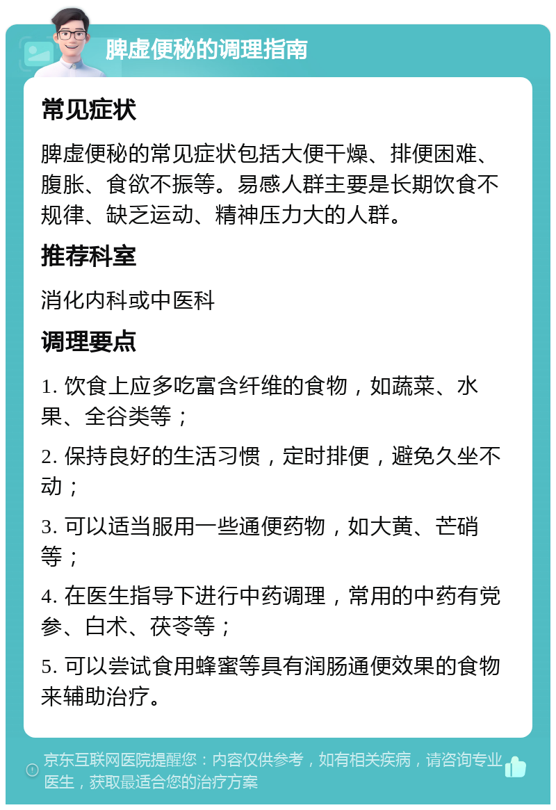 脾虚便秘的调理指南 常见症状 脾虚便秘的常见症状包括大便干燥、排便困难、腹胀、食欲不振等。易感人群主要是长期饮食不规律、缺乏运动、精神压力大的人群。 推荐科室 消化内科或中医科 调理要点 1. 饮食上应多吃富含纤维的食物，如蔬菜、水果、全谷类等； 2. 保持良好的生活习惯，定时排便，避免久坐不动； 3. 可以适当服用一些通便药物，如大黄、芒硝等； 4. 在医生指导下进行中药调理，常用的中药有党参、白术、茯苓等； 5. 可以尝试食用蜂蜜等具有润肠通便效果的食物来辅助治疗。