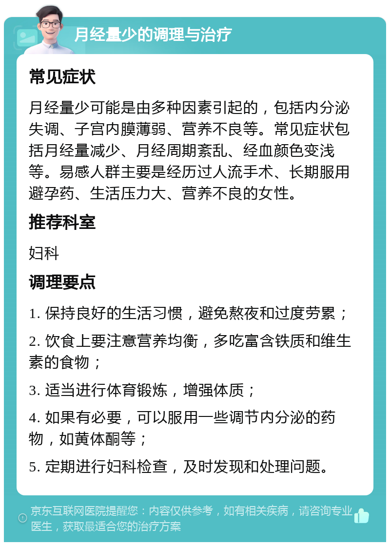 月经量少的调理与治疗 常见症状 月经量少可能是由多种因素引起的，包括内分泌失调、子宫内膜薄弱、营养不良等。常见症状包括月经量减少、月经周期紊乱、经血颜色变浅等。易感人群主要是经历过人流手术、长期服用避孕药、生活压力大、营养不良的女性。 推荐科室 妇科 调理要点 1. 保持良好的生活习惯，避免熬夜和过度劳累； 2. 饮食上要注意营养均衡，多吃富含铁质和维生素的食物； 3. 适当进行体育锻炼，增强体质； 4. 如果有必要，可以服用一些调节内分泌的药物，如黄体酮等； 5. 定期进行妇科检查，及时发现和处理问题。