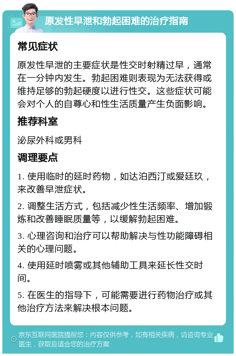 原发性早泄和勃起困难的治疗指南 常见症状 原发性早泄的主要症状是性交时射精过早，通常在一分钟内发生。勃起困难则表现为无法获得或维持足够的勃起硬度以进行性交。这些症状可能会对个人的自尊心和性生活质量产生负面影响。 推荐科室 泌尿外科或男科 调理要点 1. 使用临时的延时药物，如达泊西汀或爱廷玖，来改善早泄症状。 2. 调整生活方式，包括减少性生活频率、增加锻炼和改善睡眠质量等，以缓解勃起困难。 3. 心理咨询和治疗可以帮助解决与性功能障碍相关的心理问题。 4. 使用延时喷雾或其他辅助工具来延长性交时间。 5. 在医生的指导下，可能需要进行药物治疗或其他治疗方法来解决根本问题。