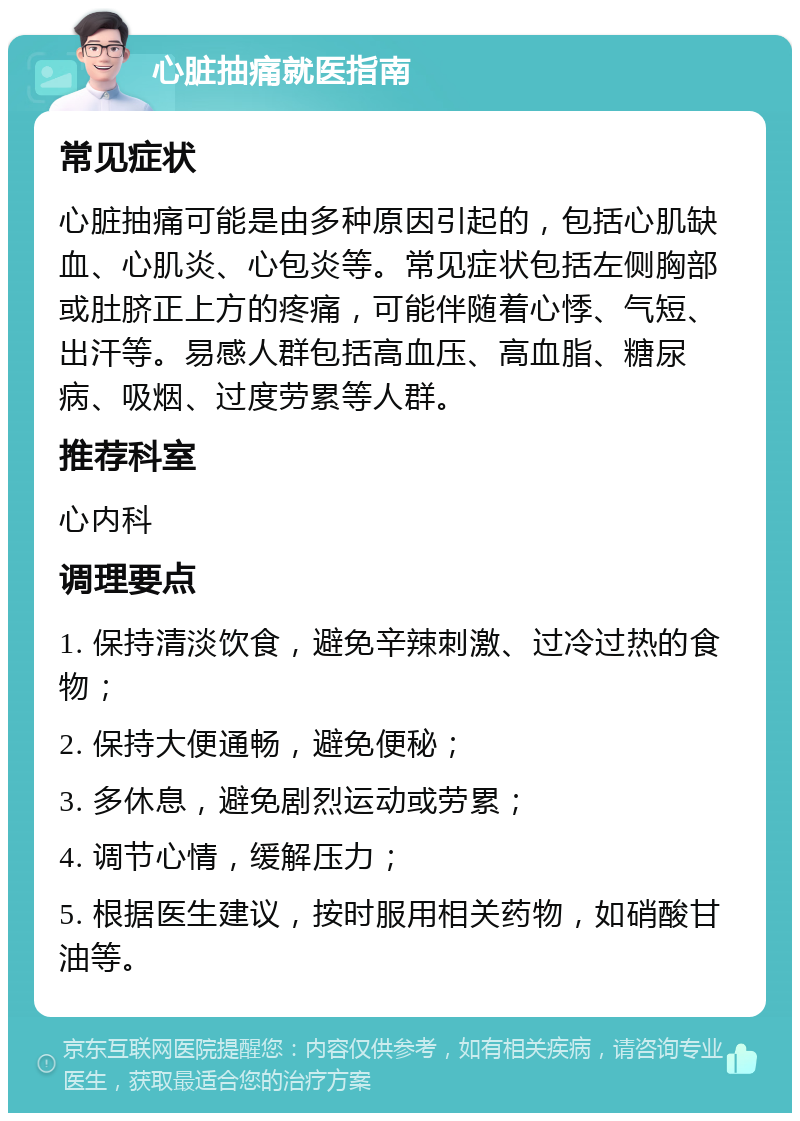 心脏抽痛就医指南 常见症状 心脏抽痛可能是由多种原因引起的，包括心肌缺血、心肌炎、心包炎等。常见症状包括左侧胸部或肚脐正上方的疼痛，可能伴随着心悸、气短、出汗等。易感人群包括高血压、高血脂、糖尿病、吸烟、过度劳累等人群。 推荐科室 心内科 调理要点 1. 保持清淡饮食，避免辛辣刺激、过冷过热的食物； 2. 保持大便通畅，避免便秘； 3. 多休息，避免剧烈运动或劳累； 4. 调节心情，缓解压力； 5. 根据医生建议，按时服用相关药物，如硝酸甘油等。