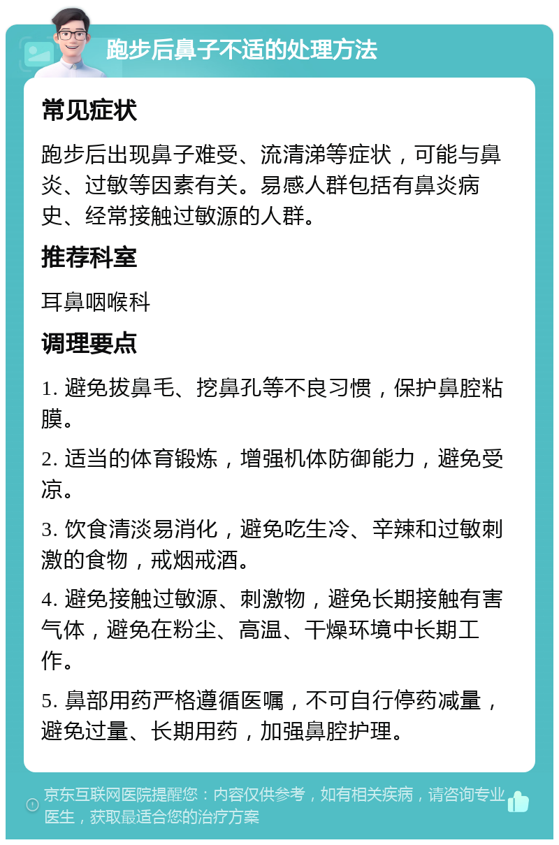 跑步后鼻子不适的处理方法 常见症状 跑步后出现鼻子难受、流清涕等症状，可能与鼻炎、过敏等因素有关。易感人群包括有鼻炎病史、经常接触过敏源的人群。 推荐科室 耳鼻咽喉科 调理要点 1. 避免拔鼻毛、挖鼻孔等不良习惯，保护鼻腔粘膜。 2. 适当的体育锻炼，增强机体防御能力，避免受凉。 3. 饮食清淡易消化，避免吃生冷、辛辣和过敏刺激的食物，戒烟戒酒。 4. 避免接触过敏源、刺激物，避免长期接触有害气体，避免在粉尘、高温、干燥环境中长期工作。 5. 鼻部用药严格遵循医嘱，不可自行停药减量，避免过量、长期用药，加强鼻腔护理。