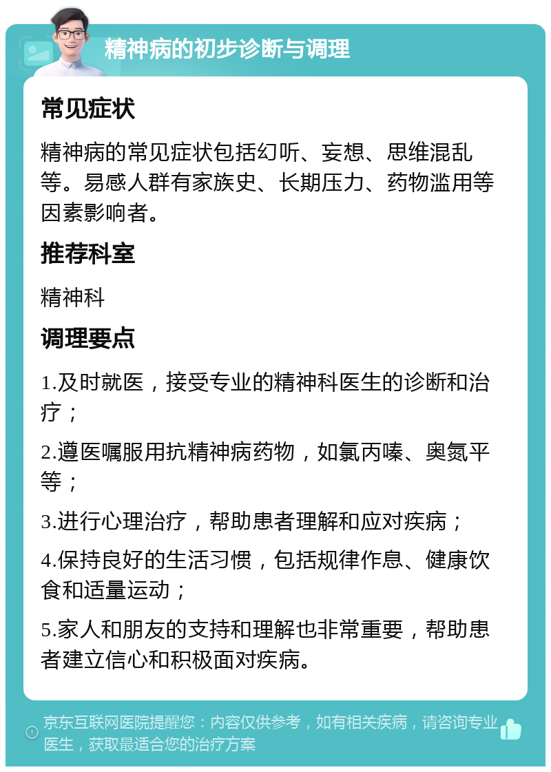 精神病的初步诊断与调理 常见症状 精神病的常见症状包括幻听、妄想、思维混乱等。易感人群有家族史、长期压力、药物滥用等因素影响者。 推荐科室 精神科 调理要点 1.及时就医，接受专业的精神科医生的诊断和治疗； 2.遵医嘱服用抗精神病药物，如氯丙嗪、奥氮平等； 3.进行心理治疗，帮助患者理解和应对疾病； 4.保持良好的生活习惯，包括规律作息、健康饮食和适量运动； 5.家人和朋友的支持和理解也非常重要，帮助患者建立信心和积极面对疾病。