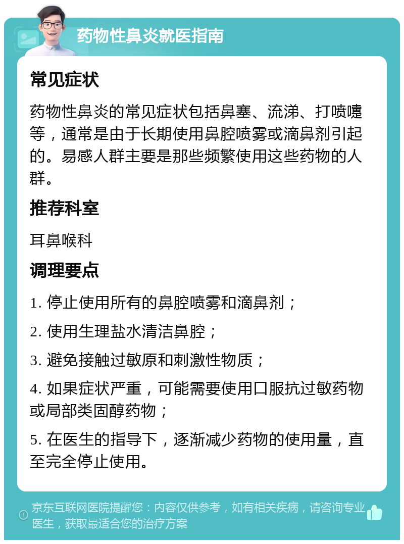 药物性鼻炎就医指南 常见症状 药物性鼻炎的常见症状包括鼻塞、流涕、打喷嚏等，通常是由于长期使用鼻腔喷雾或滴鼻剂引起的。易感人群主要是那些频繁使用这些药物的人群。 推荐科室 耳鼻喉科 调理要点 1. 停止使用所有的鼻腔喷雾和滴鼻剂； 2. 使用生理盐水清洁鼻腔； 3. 避免接触过敏原和刺激性物质； 4. 如果症状严重，可能需要使用口服抗过敏药物或局部类固醇药物； 5. 在医生的指导下，逐渐减少药物的使用量，直至完全停止使用。