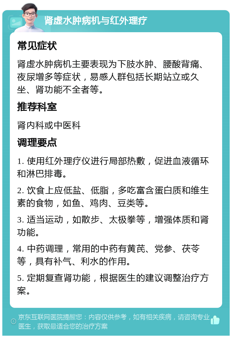 肾虚水肿病机与红外理疗 常见症状 肾虚水肿病机主要表现为下肢水肿、腰酸背痛、夜尿增多等症状，易感人群包括长期站立或久坐、肾功能不全者等。 推荐科室 肾内科或中医科 调理要点 1. 使用红外理疗仪进行局部热敷，促进血液循环和淋巴排毒。 2. 饮食上应低盐、低脂，多吃富含蛋白质和维生素的食物，如鱼、鸡肉、豆类等。 3. 适当运动，如散步、太极拳等，增强体质和肾功能。 4. 中药调理，常用的中药有黄芪、党参、茯苓等，具有补气、利水的作用。 5. 定期复查肾功能，根据医生的建议调整治疗方案。