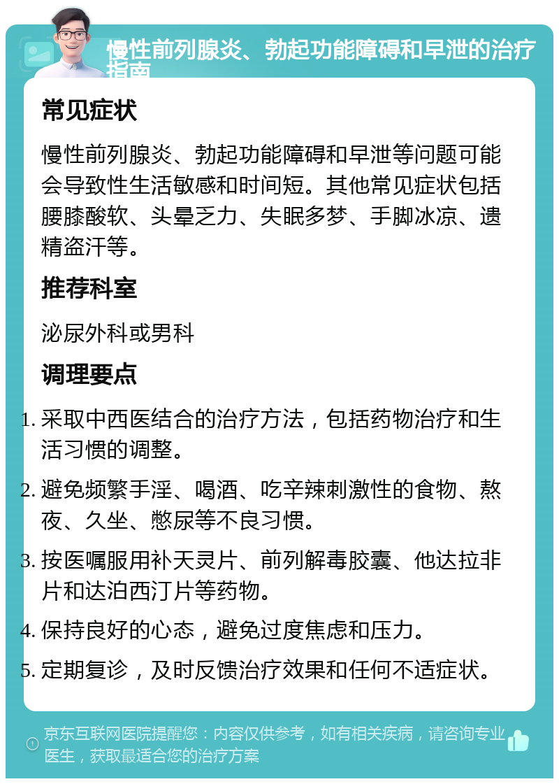 慢性前列腺炎、勃起功能障碍和早泄的治疗指南 常见症状 慢性前列腺炎、勃起功能障碍和早泄等问题可能会导致性生活敏感和时间短。其他常见症状包括腰膝酸软、头晕乏力、失眠多梦、手脚冰凉、遗精盗汗等。 推荐科室 泌尿外科或男科 调理要点 采取中西医结合的治疗方法，包括药物治疗和生活习惯的调整。 避免频繁手淫、喝酒、吃辛辣刺激性的食物、熬夜、久坐、憋尿等不良习惯。 按医嘱服用补天灵片、前列解毒胶囊、他达拉非片和达泊西汀片等药物。 保持良好的心态，避免过度焦虑和压力。 定期复诊，及时反馈治疗效果和任何不适症状。