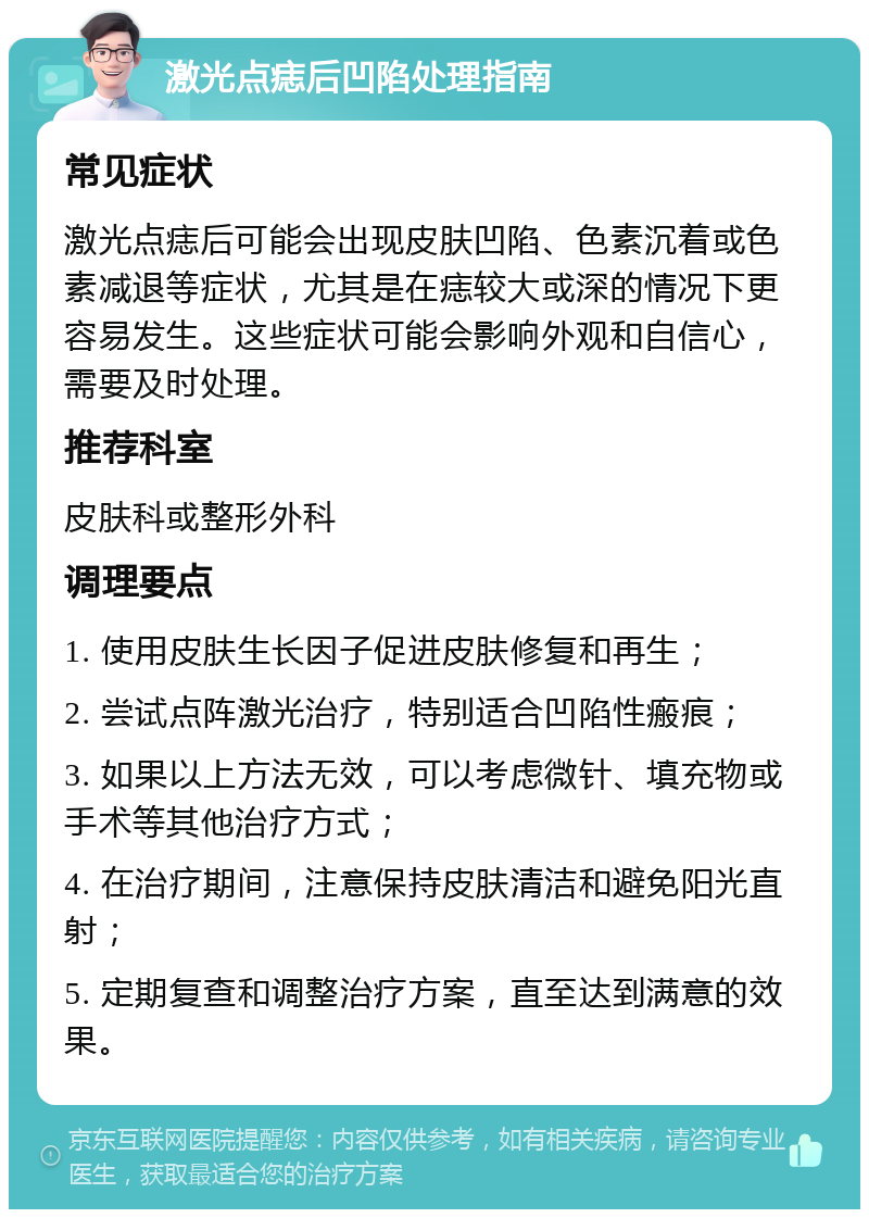 激光点痣后凹陷处理指南 常见症状 激光点痣后可能会出现皮肤凹陷、色素沉着或色素减退等症状，尤其是在痣较大或深的情况下更容易发生。这些症状可能会影响外观和自信心，需要及时处理。 推荐科室 皮肤科或整形外科 调理要点 1. 使用皮肤生长因子促进皮肤修复和再生； 2. 尝试点阵激光治疗，特别适合凹陷性瘢痕； 3. 如果以上方法无效，可以考虑微针、填充物或手术等其他治疗方式； 4. 在治疗期间，注意保持皮肤清洁和避免阳光直射； 5. 定期复查和调整治疗方案，直至达到满意的效果。