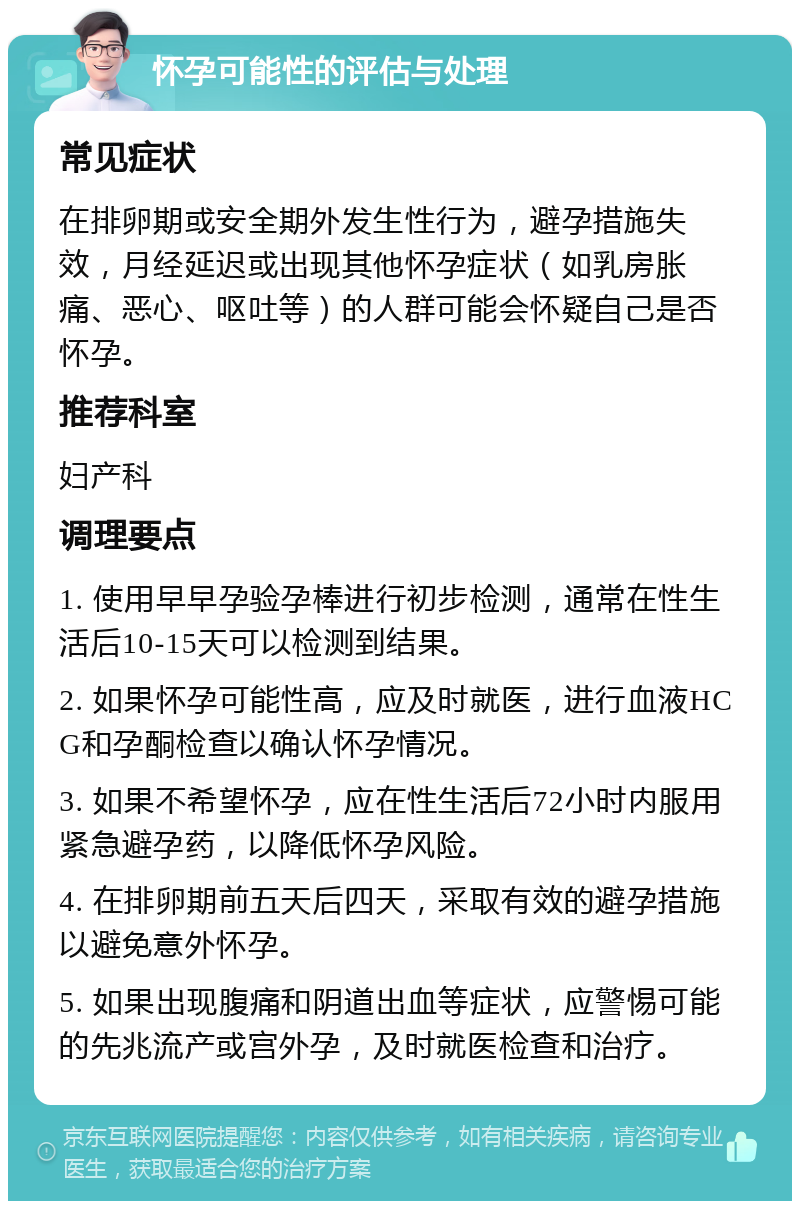 怀孕可能性的评估与处理 常见症状 在排卵期或安全期外发生性行为，避孕措施失效，月经延迟或出现其他怀孕症状（如乳房胀痛、恶心、呕吐等）的人群可能会怀疑自己是否怀孕。 推荐科室 妇产科 调理要点 1. 使用早早孕验孕棒进行初步检测，通常在性生活后10-15天可以检测到结果。 2. 如果怀孕可能性高，应及时就医，进行血液HCG和孕酮检查以确认怀孕情况。 3. 如果不希望怀孕，应在性生活后72小时内服用紧急避孕药，以降低怀孕风险。 4. 在排卵期前五天后四天，采取有效的避孕措施以避免意外怀孕。 5. 如果出现腹痛和阴道出血等症状，应警惕可能的先兆流产或宫外孕，及时就医检查和治疗。