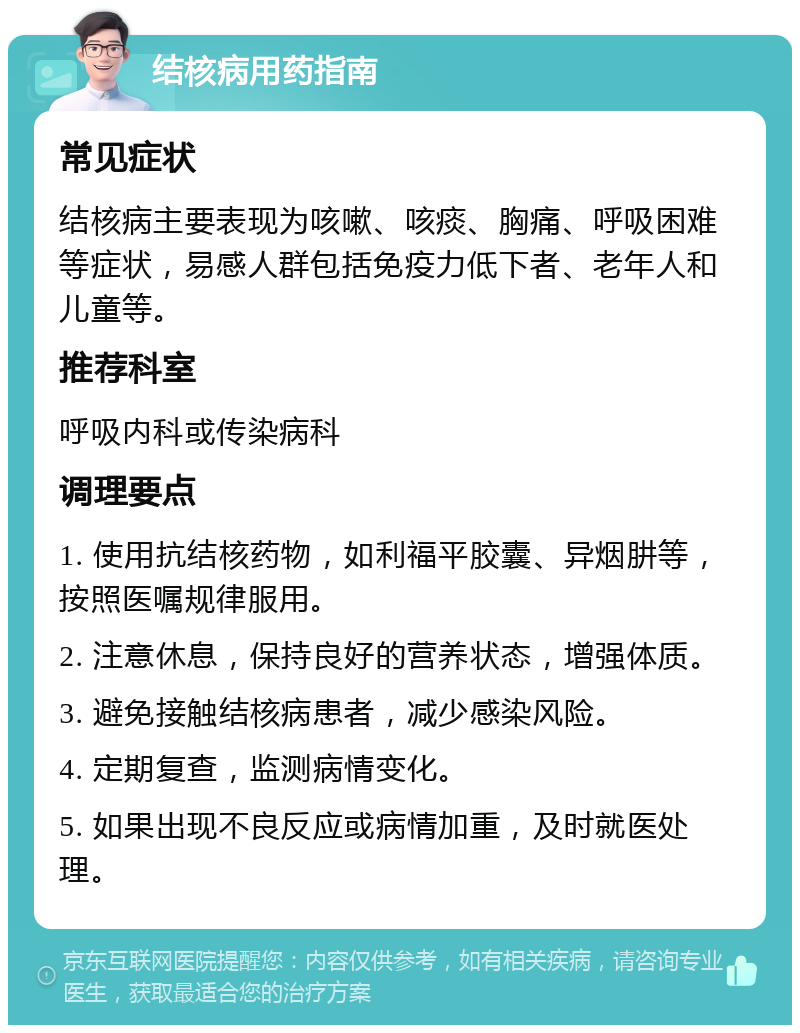 结核病用药指南 常见症状 结核病主要表现为咳嗽、咳痰、胸痛、呼吸困难等症状，易感人群包括免疫力低下者、老年人和儿童等。 推荐科室 呼吸内科或传染病科 调理要点 1. 使用抗结核药物，如利福平胶囊、异烟肼等，按照医嘱规律服用。 2. 注意休息，保持良好的营养状态，增强体质。 3. 避免接触结核病患者，减少感染风险。 4. 定期复查，监测病情变化。 5. 如果出现不良反应或病情加重，及时就医处理。