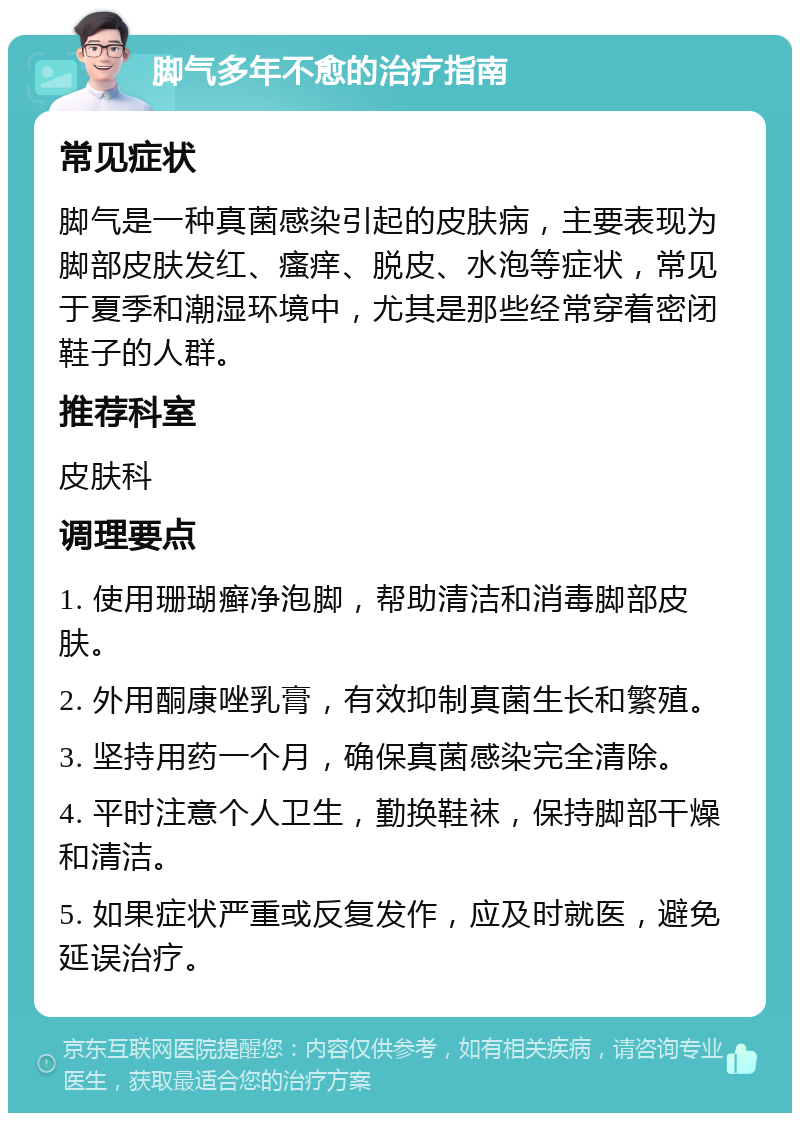 脚气多年不愈的治疗指南 常见症状 脚气是一种真菌感染引起的皮肤病，主要表现为脚部皮肤发红、瘙痒、脱皮、水泡等症状，常见于夏季和潮湿环境中，尤其是那些经常穿着密闭鞋子的人群。 推荐科室 皮肤科 调理要点 1. 使用珊瑚癣净泡脚，帮助清洁和消毒脚部皮肤。 2. 外用酮康唑乳膏，有效抑制真菌生长和繁殖。 3. 坚持用药一个月，确保真菌感染完全清除。 4. 平时注意个人卫生，勤换鞋袜，保持脚部干燥和清洁。 5. 如果症状严重或反复发作，应及时就医，避免延误治疗。