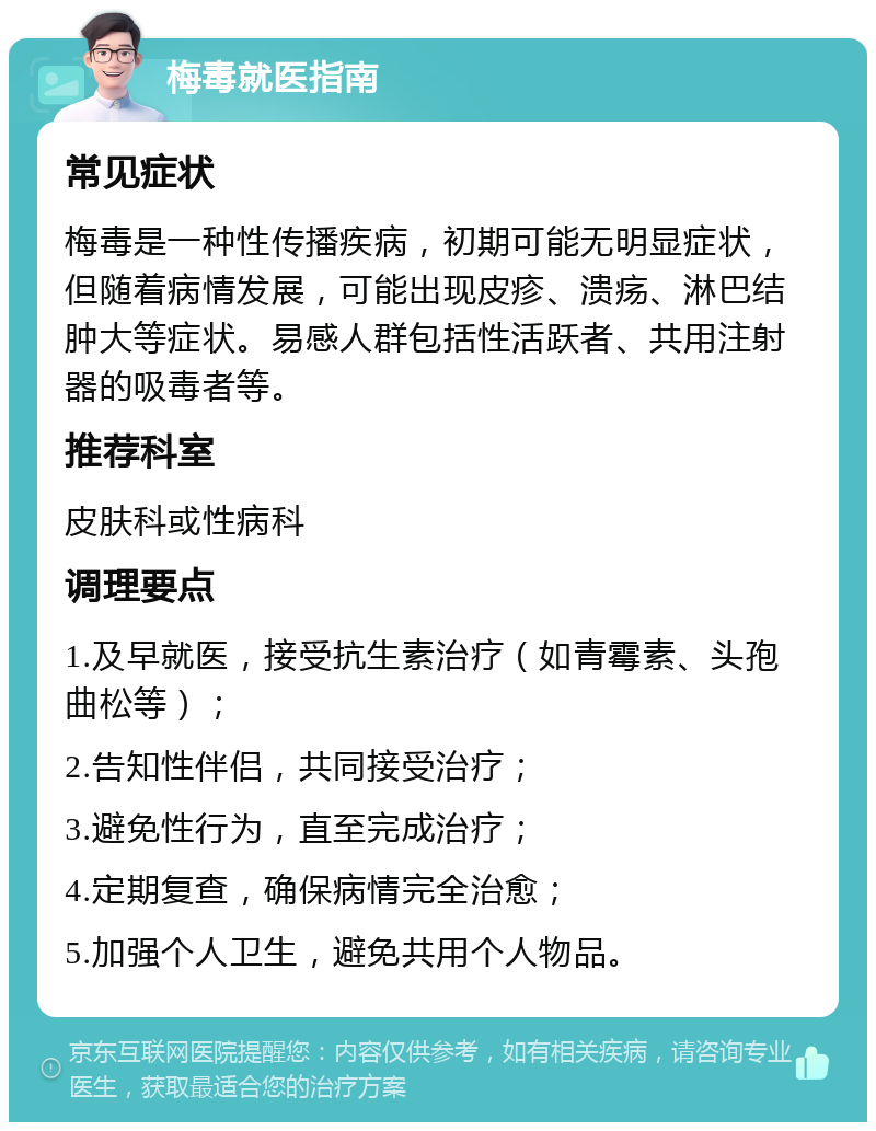 梅毒就医指南 常见症状 梅毒是一种性传播疾病，初期可能无明显症状，但随着病情发展，可能出现皮疹、溃疡、淋巴结肿大等症状。易感人群包括性活跃者、共用注射器的吸毒者等。 推荐科室 皮肤科或性病科 调理要点 1.及早就医，接受抗生素治疗（如青霉素、头孢曲松等）； 2.告知性伴侣，共同接受治疗； 3.避免性行为，直至完成治疗； 4.定期复查，确保病情完全治愈； 5.加强个人卫生，避免共用个人物品。