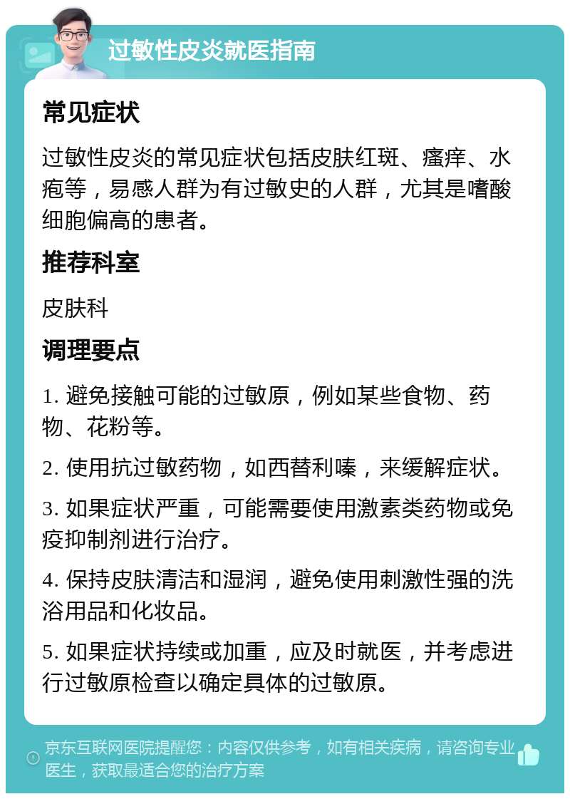 过敏性皮炎就医指南 常见症状 过敏性皮炎的常见症状包括皮肤红斑、瘙痒、水疱等，易感人群为有过敏史的人群，尤其是嗜酸细胞偏高的患者。 推荐科室 皮肤科 调理要点 1. 避免接触可能的过敏原，例如某些食物、药物、花粉等。 2. 使用抗过敏药物，如西替利嗪，来缓解症状。 3. 如果症状严重，可能需要使用激素类药物或免疫抑制剂进行治疗。 4. 保持皮肤清洁和湿润，避免使用刺激性强的洗浴用品和化妆品。 5. 如果症状持续或加重，应及时就医，并考虑进行过敏原检查以确定具体的过敏原。