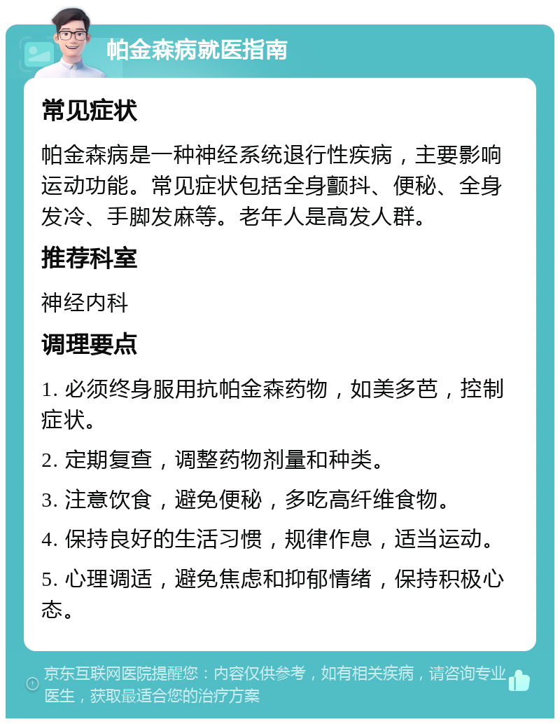 帕金森病就医指南 常见症状 帕金森病是一种神经系统退行性疾病，主要影响运动功能。常见症状包括全身颤抖、便秘、全身发冷、手脚发麻等。老年人是高发人群。 推荐科室 神经内科 调理要点 1. 必须终身服用抗帕金森药物，如美多芭，控制症状。 2. 定期复查，调整药物剂量和种类。 3. 注意饮食，避免便秘，多吃高纤维食物。 4. 保持良好的生活习惯，规律作息，适当运动。 5. 心理调适，避免焦虑和抑郁情绪，保持积极心态。