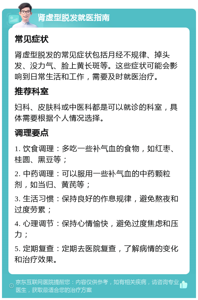 肾虚型脱发就医指南 常见症状 肾虚型脱发的常见症状包括月经不规律、掉头发、没力气、脸上黄长斑等。这些症状可能会影响到日常生活和工作，需要及时就医治疗。 推荐科室 妇科、皮肤科或中医科都是可以就诊的科室，具体需要根据个人情况选择。 调理要点 1. 饮食调理：多吃一些补气血的食物，如红枣、桂圆、黑豆等； 2. 中药调理：可以服用一些补气血的中药颗粒剂，如当归、黄芪等； 3. 生活习惯：保持良好的作息规律，避免熬夜和过度劳累； 4. 心理调节：保持心情愉快，避免过度焦虑和压力； 5. 定期复查：定期去医院复查，了解病情的变化和治疗效果。