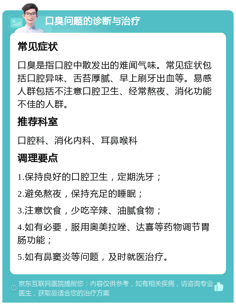 口臭问题的诊断与治疗 常见症状 口臭是指口腔中散发出的难闻气味。常见症状包括口腔异味、舌苔厚腻、早上刷牙出血等。易感人群包括不注意口腔卫生、经常熬夜、消化功能不佳的人群。 推荐科室 口腔科、消化内科、耳鼻喉科 调理要点 1.保持良好的口腔卫生，定期洗牙； 2.避免熬夜，保持充足的睡眠； 3.注意饮食，少吃辛辣、油腻食物； 4.如有必要，服用奥美拉唑、达喜等药物调节胃肠功能； 5.如有鼻窦炎等问题，及时就医治疗。