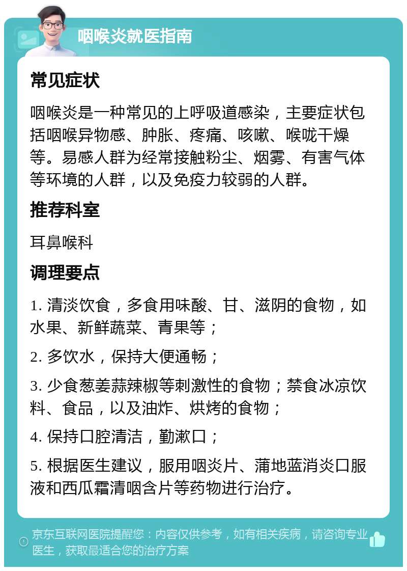 咽喉炎就医指南 常见症状 咽喉炎是一种常见的上呼吸道感染，主要症状包括咽喉异物感、肿胀、疼痛、咳嗽、喉咙干燥等。易感人群为经常接触粉尘、烟雾、有害气体等环境的人群，以及免疫力较弱的人群。 推荐科室 耳鼻喉科 调理要点 1. 清淡饮食，多食用味酸、甘、滋阴的食物，如水果、新鲜蔬菜、青果等； 2. 多饮水，保持大便通畅； 3. 少食葱姜蒜辣椒等刺激性的食物；禁食冰凉饮料、食品，以及油炸、烘烤的食物； 4. 保持口腔清洁，勤漱口； 5. 根据医生建议，服用咽炎片、蒲地蓝消炎口服液和西瓜霜清咽含片等药物进行治疗。