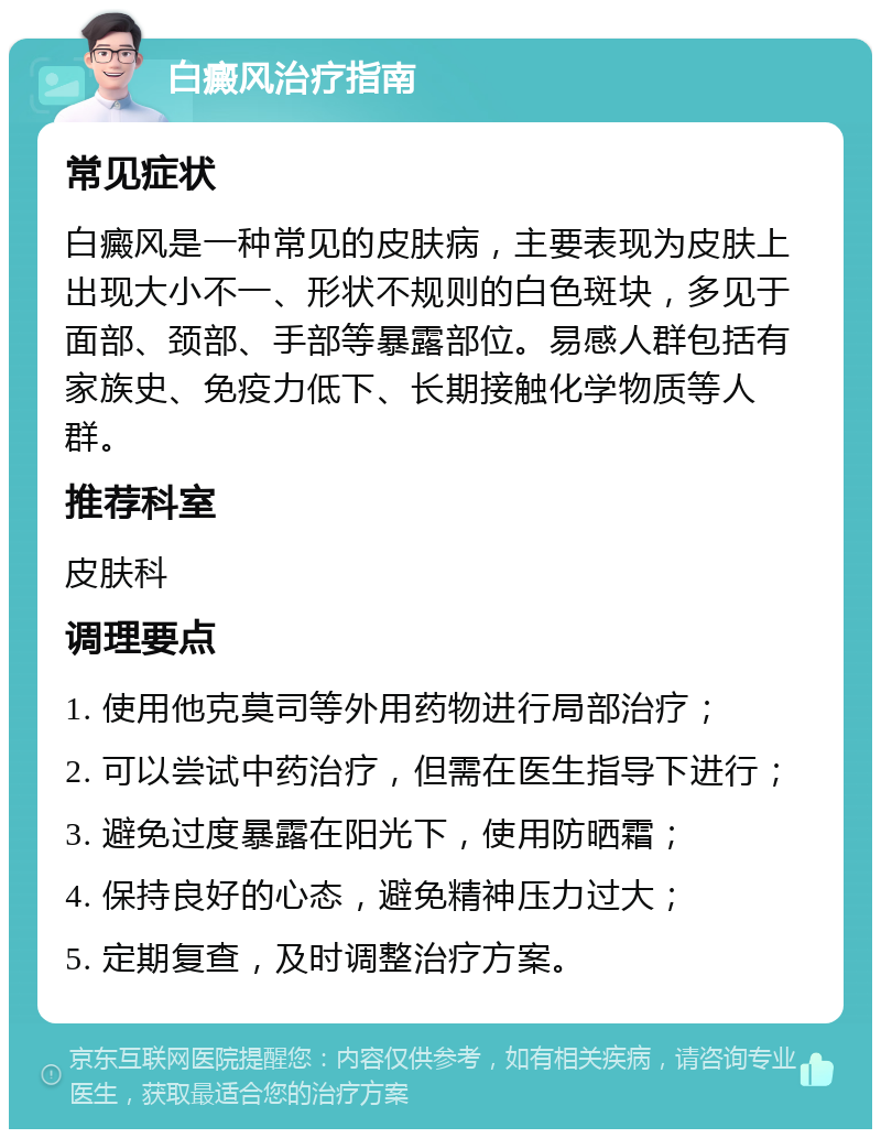 白癜风治疗指南 常见症状 白癜风是一种常见的皮肤病，主要表现为皮肤上出现大小不一、形状不规则的白色斑块，多见于面部、颈部、手部等暴露部位。易感人群包括有家族史、免疫力低下、长期接触化学物质等人群。 推荐科室 皮肤科 调理要点 1. 使用他克莫司等外用药物进行局部治疗； 2. 可以尝试中药治疗，但需在医生指导下进行； 3. 避免过度暴露在阳光下，使用防晒霜； 4. 保持良好的心态，避免精神压力过大； 5. 定期复查，及时调整治疗方案。