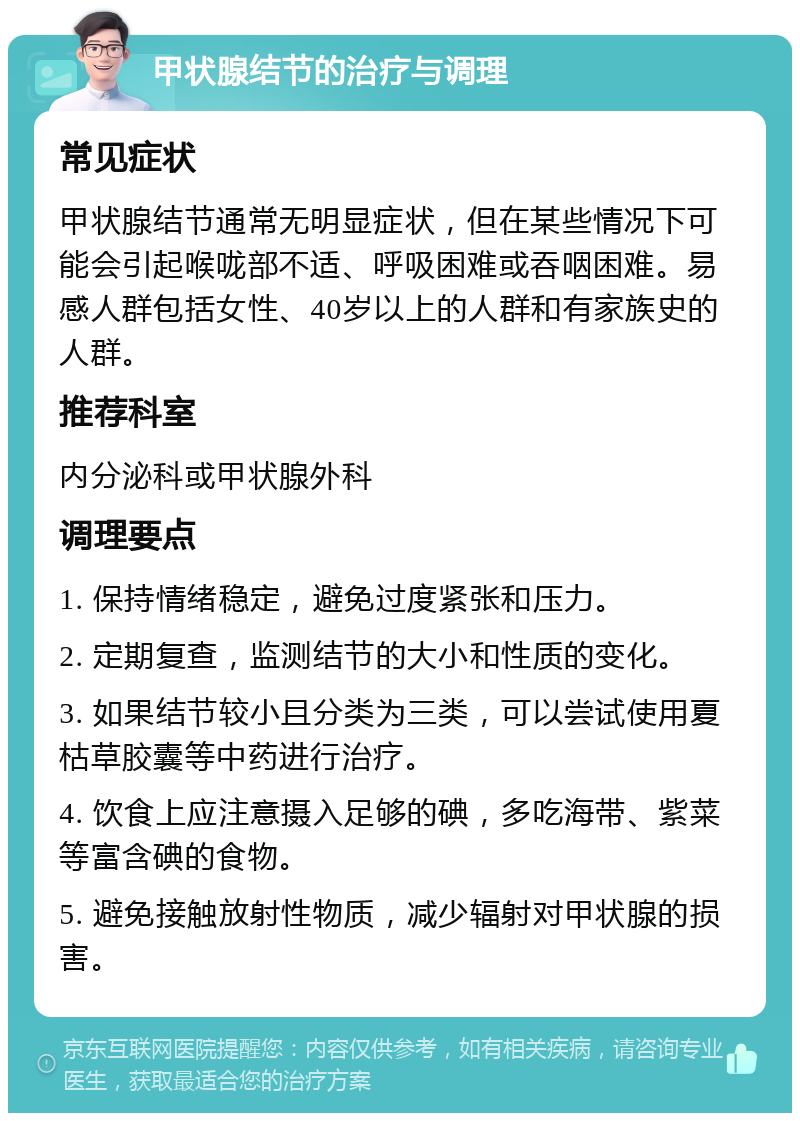 甲状腺结节的治疗与调理 常见症状 甲状腺结节通常无明显症状，但在某些情况下可能会引起喉咙部不适、呼吸困难或吞咽困难。易感人群包括女性、40岁以上的人群和有家族史的人群。 推荐科室 内分泌科或甲状腺外科 调理要点 1. 保持情绪稳定，避免过度紧张和压力。 2. 定期复查，监测结节的大小和性质的变化。 3. 如果结节较小且分类为三类，可以尝试使用夏枯草胶囊等中药进行治疗。 4. 饮食上应注意摄入足够的碘，多吃海带、紫菜等富含碘的食物。 5. 避免接触放射性物质，减少辐射对甲状腺的损害。