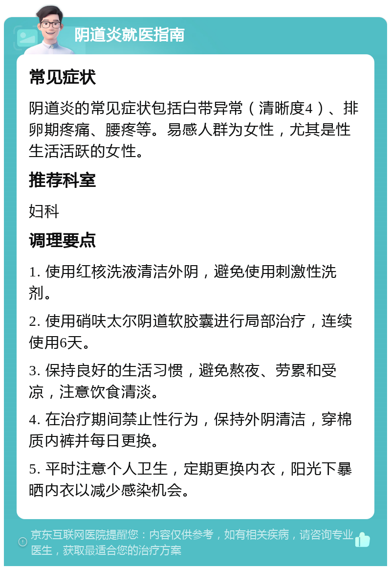 阴道炎就医指南 常见症状 阴道炎的常见症状包括白带异常（清晰度4）、排卵期疼痛、腰疼等。易感人群为女性，尤其是性生活活跃的女性。 推荐科室 妇科 调理要点 1. 使用红核洗液清洁外阴，避免使用刺激性洗剂。 2. 使用硝呋太尔阴道软胶囊进行局部治疗，连续使用6天。 3. 保持良好的生活习惯，避免熬夜、劳累和受凉，注意饮食清淡。 4. 在治疗期间禁止性行为，保持外阴清洁，穿棉质内裤并每日更换。 5. 平时注意个人卫生，定期更换内衣，阳光下暴晒内衣以减少感染机会。