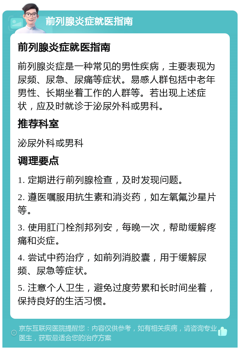 前列腺炎症就医指南 前列腺炎症就医指南 前列腺炎症是一种常见的男性疾病，主要表现为尿频、尿急、尿痛等症状。易感人群包括中老年男性、长期坐着工作的人群等。若出现上述症状，应及时就诊于泌尿外科或男科。 推荐科室 泌尿外科或男科 调理要点 1. 定期进行前列腺检查，及时发现问题。 2. 遵医嘱服用抗生素和消炎药，如左氧氟沙星片等。 3. 使用肛门栓剂邦列安，每晚一次，帮助缓解疼痛和炎症。 4. 尝试中药治疗，如前列消胶囊，用于缓解尿频、尿急等症状。 5. 注意个人卫生，避免过度劳累和长时间坐着，保持良好的生活习惯。