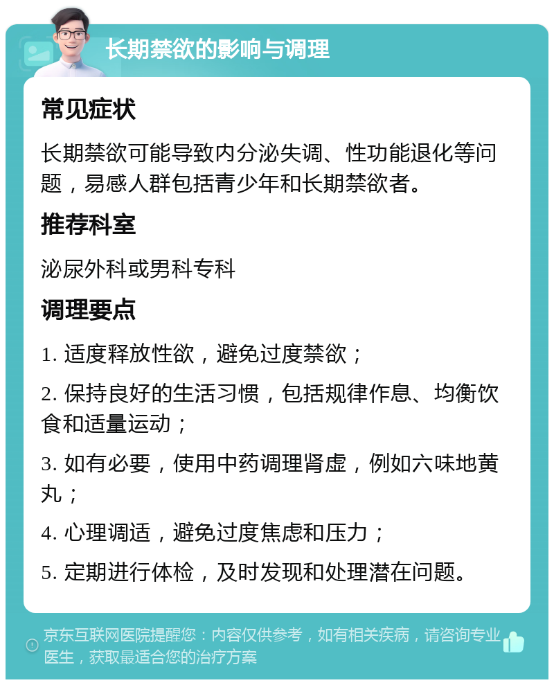 长期禁欲的影响与调理 常见症状 长期禁欲可能导致内分泌失调、性功能退化等问题，易感人群包括青少年和长期禁欲者。 推荐科室 泌尿外科或男科专科 调理要点 1. 适度释放性欲，避免过度禁欲； 2. 保持良好的生活习惯，包括规律作息、均衡饮食和适量运动； 3. 如有必要，使用中药调理肾虚，例如六味地黄丸； 4. 心理调适，避免过度焦虑和压力； 5. 定期进行体检，及时发现和处理潜在问题。