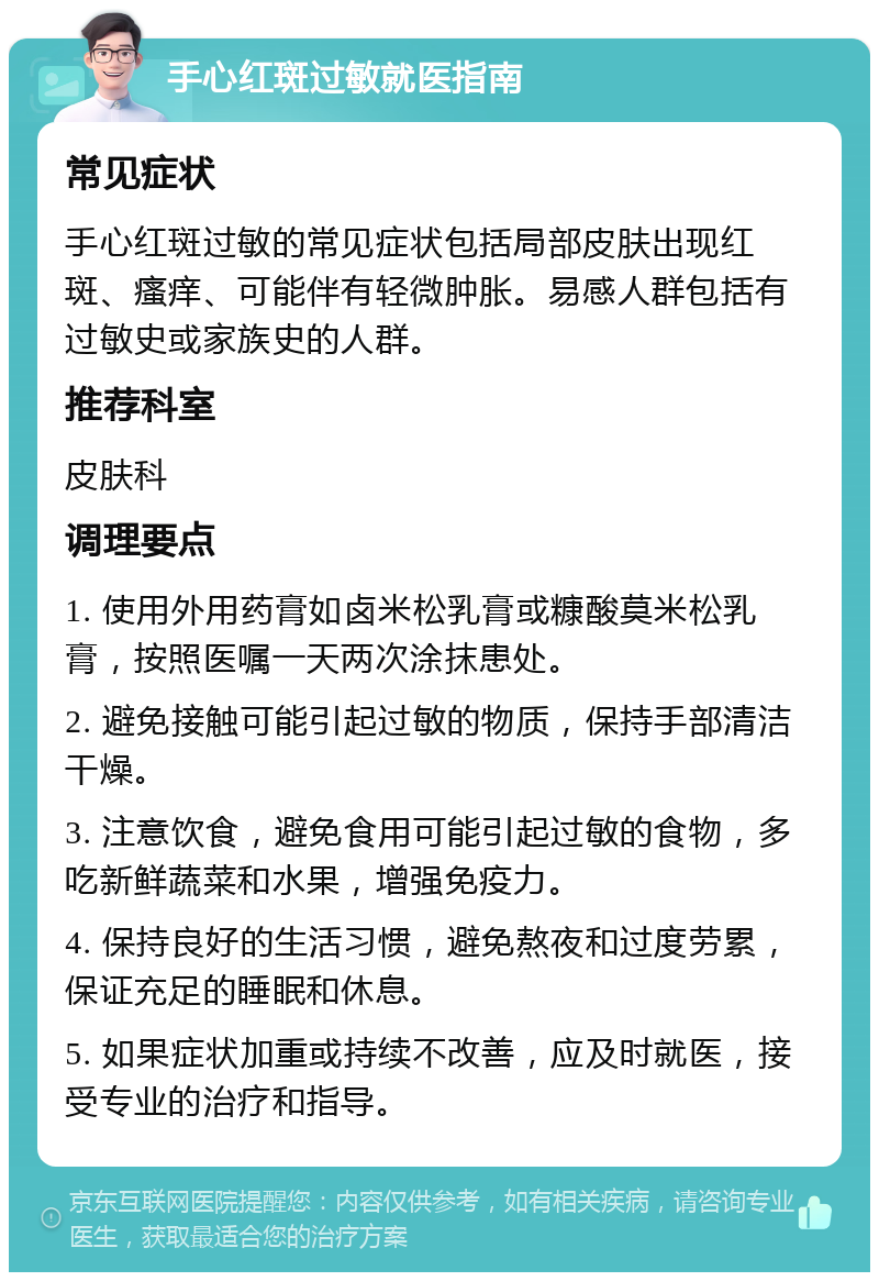 手心红斑过敏就医指南 常见症状 手心红斑过敏的常见症状包括局部皮肤出现红斑、瘙痒、可能伴有轻微肿胀。易感人群包括有过敏史或家族史的人群。 推荐科室 皮肤科 调理要点 1. 使用外用药膏如卤米松乳膏或糠酸莫米松乳膏，按照医嘱一天两次涂抹患处。 2. 避免接触可能引起过敏的物质，保持手部清洁干燥。 3. 注意饮食，避免食用可能引起过敏的食物，多吃新鲜蔬菜和水果，增强免疫力。 4. 保持良好的生活习惯，避免熬夜和过度劳累，保证充足的睡眠和休息。 5. 如果症状加重或持续不改善，应及时就医，接受专业的治疗和指导。