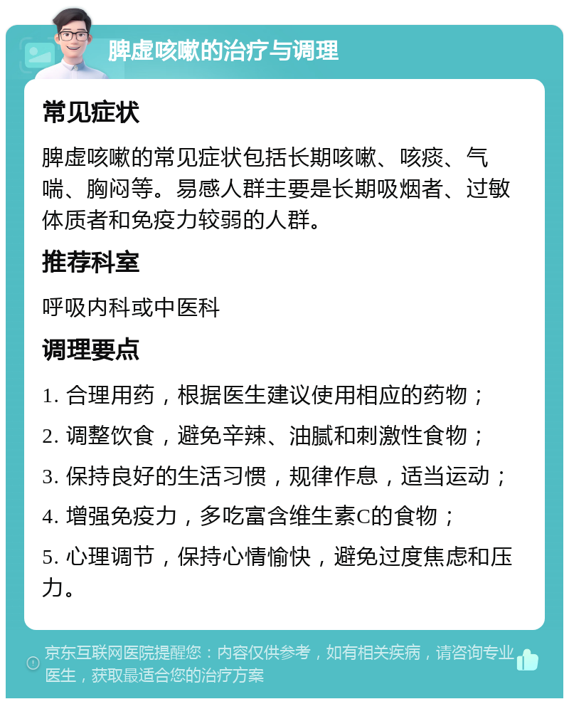 脾虚咳嗽的治疗与调理 常见症状 脾虚咳嗽的常见症状包括长期咳嗽、咳痰、气喘、胸闷等。易感人群主要是长期吸烟者、过敏体质者和免疫力较弱的人群。 推荐科室 呼吸内科或中医科 调理要点 1. 合理用药，根据医生建议使用相应的药物； 2. 调整饮食，避免辛辣、油腻和刺激性食物； 3. 保持良好的生活习惯，规律作息，适当运动； 4. 增强免疫力，多吃富含维生素C的食物； 5. 心理调节，保持心情愉快，避免过度焦虑和压力。