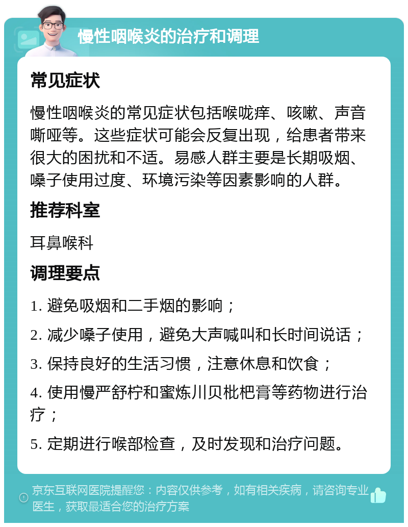 慢性咽喉炎的治疗和调理 常见症状 慢性咽喉炎的常见症状包括喉咙痒、咳嗽、声音嘶哑等。这些症状可能会反复出现，给患者带来很大的困扰和不适。易感人群主要是长期吸烟、嗓子使用过度、环境污染等因素影响的人群。 推荐科室 耳鼻喉科 调理要点 1. 避免吸烟和二手烟的影响； 2. 减少嗓子使用，避免大声喊叫和长时间说话； 3. 保持良好的生活习惯，注意休息和饮食； 4. 使用慢严舒柠和蜜炼川贝枇杷膏等药物进行治疗； 5. 定期进行喉部检查，及时发现和治疗问题。