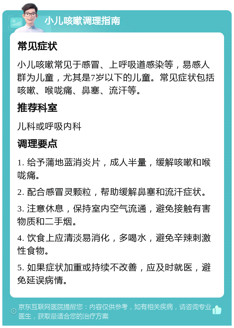 小儿咳嗽调理指南 常见症状 小儿咳嗽常见于感冒、上呼吸道感染等，易感人群为儿童，尤其是7岁以下的儿童。常见症状包括咳嗽、喉咙痛、鼻塞、流汗等。 推荐科室 儿科或呼吸内科 调理要点 1. 给予蒲地蓝消炎片，成人半量，缓解咳嗽和喉咙痛。 2. 配合感冒灵颗粒，帮助缓解鼻塞和流汗症状。 3. 注意休息，保持室内空气流通，避免接触有害物质和二手烟。 4. 饮食上应清淡易消化，多喝水，避免辛辣刺激性食物。 5. 如果症状加重或持续不改善，应及时就医，避免延误病情。