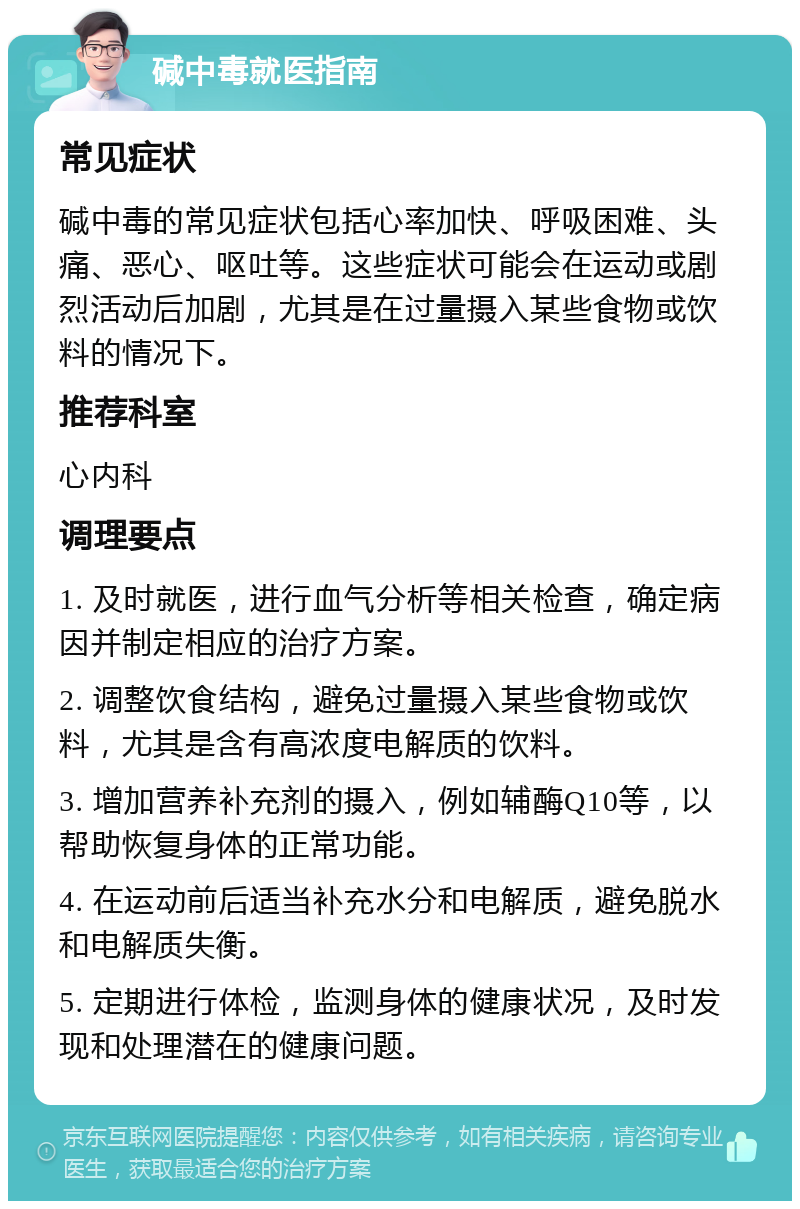 碱中毒就医指南 常见症状 碱中毒的常见症状包括心率加快、呼吸困难、头痛、恶心、呕吐等。这些症状可能会在运动或剧烈活动后加剧，尤其是在过量摄入某些食物或饮料的情况下。 推荐科室 心内科 调理要点 1. 及时就医，进行血气分析等相关检查，确定病因并制定相应的治疗方案。 2. 调整饮食结构，避免过量摄入某些食物或饮料，尤其是含有高浓度电解质的饮料。 3. 增加营养补充剂的摄入，例如辅酶Q10等，以帮助恢复身体的正常功能。 4. 在运动前后适当补充水分和电解质，避免脱水和电解质失衡。 5. 定期进行体检，监测身体的健康状况，及时发现和处理潜在的健康问题。