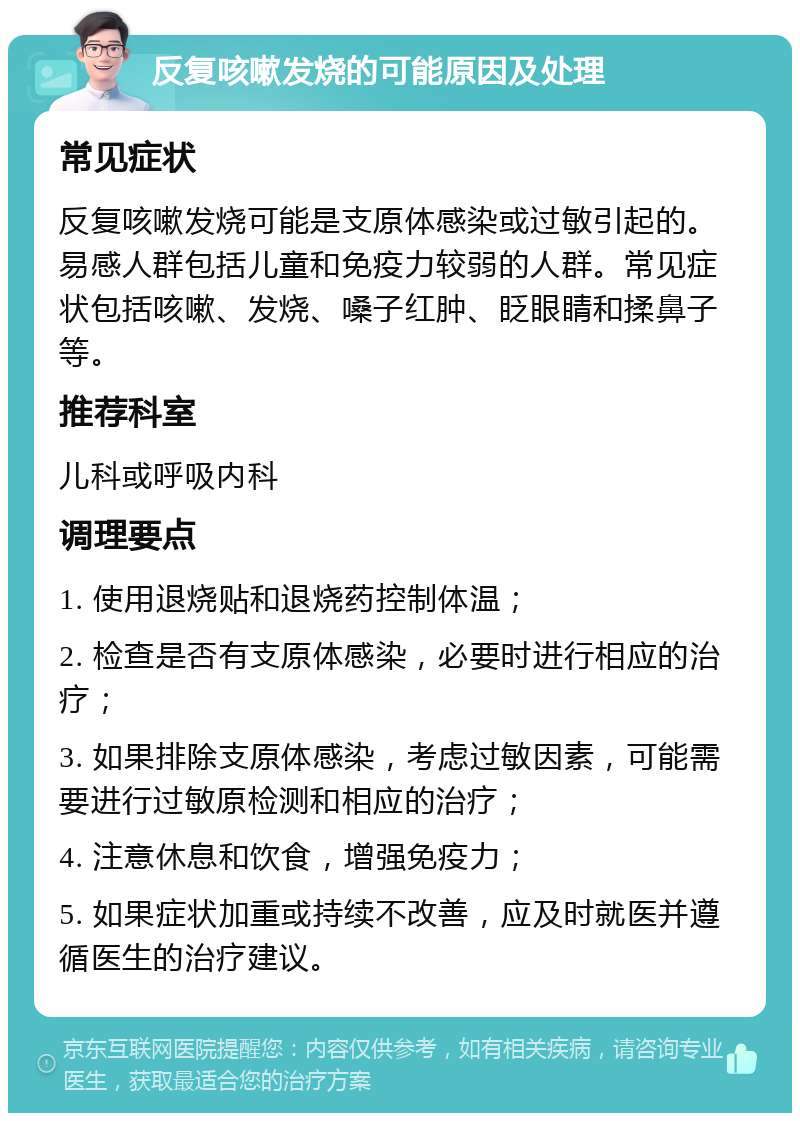 反复咳嗽发烧的可能原因及处理 常见症状 反复咳嗽发烧可能是支原体感染或过敏引起的。易感人群包括儿童和免疫力较弱的人群。常见症状包括咳嗽、发烧、嗓子红肿、眨眼睛和揉鼻子等。 推荐科室 儿科或呼吸内科 调理要点 1. 使用退烧贴和退烧药控制体温； 2. 检查是否有支原体感染，必要时进行相应的治疗； 3. 如果排除支原体感染，考虑过敏因素，可能需要进行过敏原检测和相应的治疗； 4. 注意休息和饮食，增强免疫力； 5. 如果症状加重或持续不改善，应及时就医并遵循医生的治疗建议。