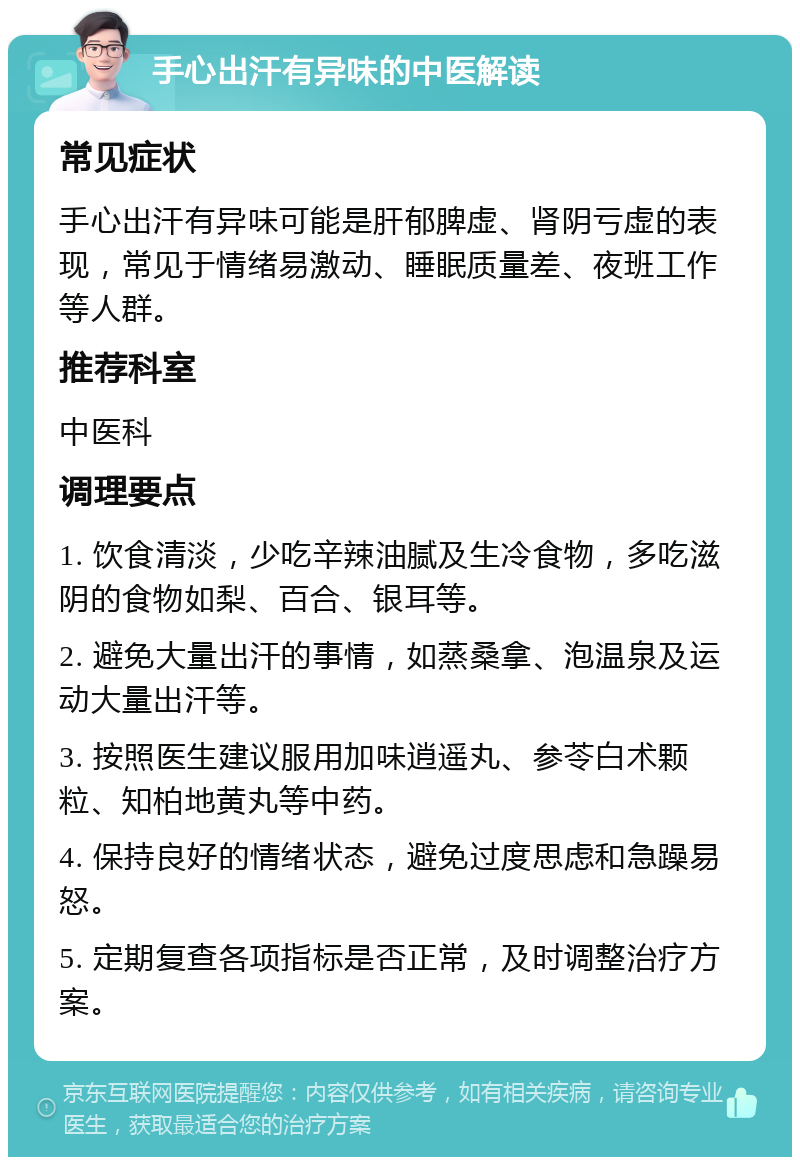 手心出汗有异味的中医解读 常见症状 手心出汗有异味可能是肝郁脾虚、肾阴亏虚的表现，常见于情绪易激动、睡眠质量差、夜班工作等人群。 推荐科室 中医科 调理要点 1. 饮食清淡，少吃辛辣油腻及生冷食物，多吃滋阴的食物如梨、百合、银耳等。 2. 避免大量出汗的事情，如蒸桑拿、泡温泉及运动大量出汗等。 3. 按照医生建议服用加味逍遥丸、参苓白术颗粒、知柏地黄丸等中药。 4. 保持良好的情绪状态，避免过度思虑和急躁易怒。 5. 定期复查各项指标是否正常，及时调整治疗方案。