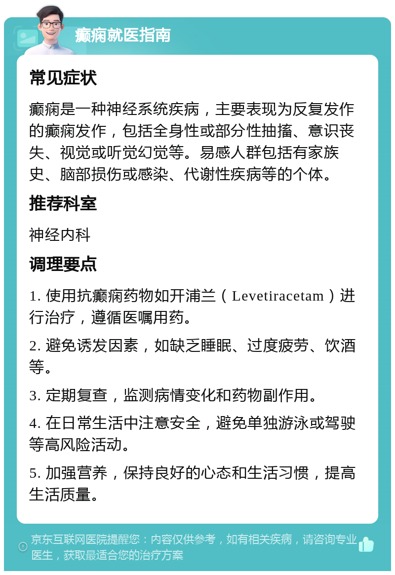 癫痫就医指南 常见症状 癫痫是一种神经系统疾病，主要表现为反复发作的癫痫发作，包括全身性或部分性抽搐、意识丧失、视觉或听觉幻觉等。易感人群包括有家族史、脑部损伤或感染、代谢性疾病等的个体。 推荐科室 神经内科 调理要点 1. 使用抗癫痫药物如开浦兰（Levetiracetam）进行治疗，遵循医嘱用药。 2. 避免诱发因素，如缺乏睡眠、过度疲劳、饮酒等。 3. 定期复查，监测病情变化和药物副作用。 4. 在日常生活中注意安全，避免单独游泳或驾驶等高风险活动。 5. 加强营养，保持良好的心态和生活习惯，提高生活质量。