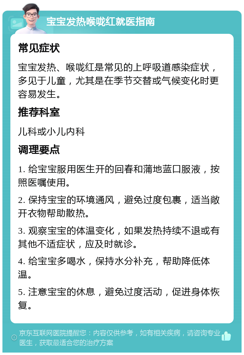 宝宝发热喉咙红就医指南 常见症状 宝宝发热、喉咙红是常见的上呼吸道感染症状，多见于儿童，尤其是在季节交替或气候变化时更容易发生。 推荐科室 儿科或小儿内科 调理要点 1. 给宝宝服用医生开的回春和蒲地蓝口服液，按照医嘱使用。 2. 保持宝宝的环境通风，避免过度包裹，适当敞开衣物帮助散热。 3. 观察宝宝的体温变化，如果发热持续不退或有其他不适症状，应及时就诊。 4. 给宝宝多喝水，保持水分补充，帮助降低体温。 5. 注意宝宝的休息，避免过度活动，促进身体恢复。