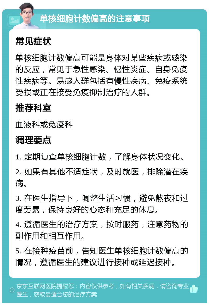 单核细胞计数偏高的注意事项 常见症状 单核细胞计数偏高可能是身体对某些疾病或感染的反应，常见于急性感染、慢性炎症、自身免疫性疾病等。易感人群包括有慢性疾病、免疫系统受损或正在接受免疫抑制治疗的人群。 推荐科室 血液科或免疫科 调理要点 1. 定期复查单核细胞计数，了解身体状况变化。 2. 如果有其他不适症状，及时就医，排除潜在疾病。 3. 在医生指导下，调整生活习惯，避免熬夜和过度劳累，保持良好的心态和充足的休息。 4. 遵循医生的治疗方案，按时服药，注意药物的副作用和相互作用。 5. 在接种疫苗前，告知医生单核细胞计数偏高的情况，遵循医生的建议进行接种或延迟接种。