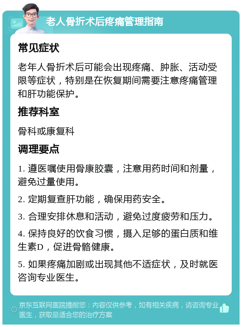 老人骨折术后疼痛管理指南 常见症状 老年人骨折术后可能会出现疼痛、肿胀、活动受限等症状，特别是在恢复期间需要注意疼痛管理和肝功能保护。 推荐科室 骨科或康复科 调理要点 1. 遵医嘱使用骨康胶囊，注意用药时间和剂量，避免过量使用。 2. 定期复查肝功能，确保用药安全。 3. 合理安排休息和活动，避免过度疲劳和压力。 4. 保持良好的饮食习惯，摄入足够的蛋白质和维生素D，促进骨骼健康。 5. 如果疼痛加剧或出现其他不适症状，及时就医咨询专业医生。