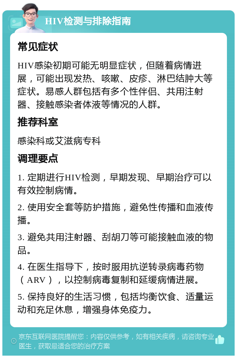 HIV检测与排除指南 常见症状 HIV感染初期可能无明显症状，但随着病情进展，可能出现发热、咳嗽、皮疹、淋巴结肿大等症状。易感人群包括有多个性伴侣、共用注射器、接触感染者体液等情况的人群。 推荐科室 感染科或艾滋病专科 调理要点 1. 定期进行HIV检测，早期发现、早期治疗可以有效控制病情。 2. 使用安全套等防护措施，避免性传播和血液传播。 3. 避免共用注射器、刮胡刀等可能接触血液的物品。 4. 在医生指导下，按时服用抗逆转录病毒药物（ARV），以控制病毒复制和延缓病情进展。 5. 保持良好的生活习惯，包括均衡饮食、适量运动和充足休息，增强身体免疫力。