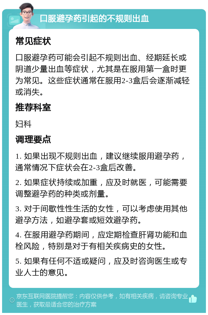 口服避孕药引起的不规则出血 常见症状 口服避孕药可能会引起不规则出血、经期延长或阴道少量出血等症状，尤其是在服用第一盒时更为常见。这些症状通常在服用2-3盒后会逐渐减轻或消失。 推荐科室 妇科 调理要点 1. 如果出现不规则出血，建议继续服用避孕药，通常情况下症状会在2-3盒后改善。 2. 如果症状持续或加重，应及时就医，可能需要调整避孕药的种类或剂量。 3. 对于间歇性性生活的女性，可以考虑使用其他避孕方法，如避孕套或短效避孕药。 4. 在服用避孕药期间，应定期检查肝肾功能和血栓风险，特别是对于有相关疾病史的女性。 5. 如果有任何不适或疑问，应及时咨询医生或专业人士的意见。