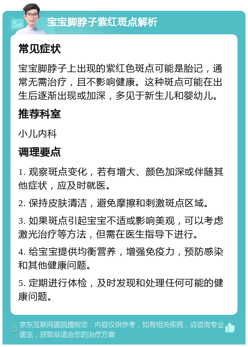 宝宝脚脖子紫红斑点解析 常见症状 宝宝脚脖子上出现的紫红色斑点可能是胎记，通常无需治疗，且不影响健康。这种斑点可能在出生后逐渐出现或加深，多见于新生儿和婴幼儿。 推荐科室 小儿内科 调理要点 1. 观察斑点变化，若有增大、颜色加深或伴随其他症状，应及时就医。 2. 保持皮肤清洁，避免摩擦和刺激斑点区域。 3. 如果斑点引起宝宝不适或影响美观，可以考虑激光治疗等方法，但需在医生指导下进行。 4. 给宝宝提供均衡营养，增强免疫力，预防感染和其他健康问题。 5. 定期进行体检，及时发现和处理任何可能的健康问题。